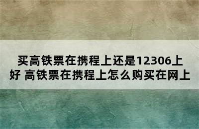 买高铁票在携程上还是12306上好 高铁票在携程上怎么购买在网上